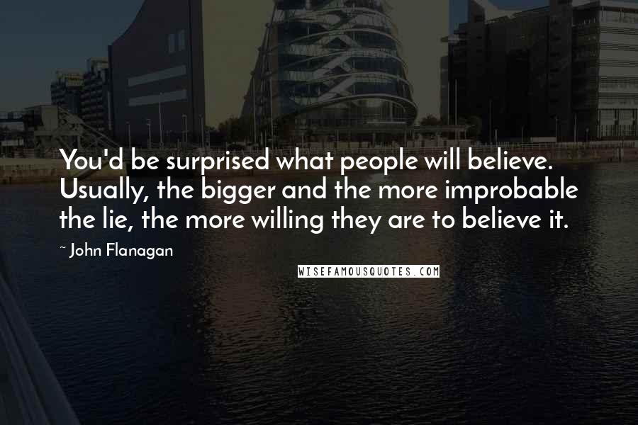 John Flanagan Quotes: You'd be surprised what people will believe. Usually, the bigger and the more improbable the lie, the more willing they are to believe it.