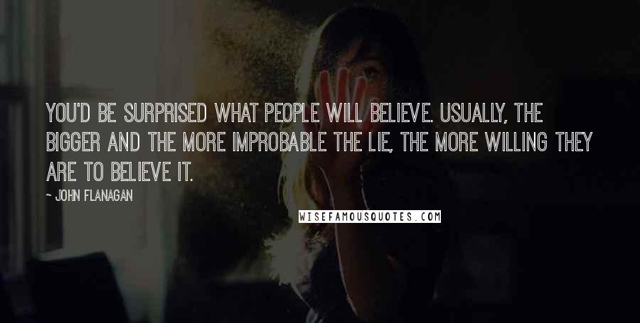 John Flanagan Quotes: You'd be surprised what people will believe. Usually, the bigger and the more improbable the lie, the more willing they are to believe it.