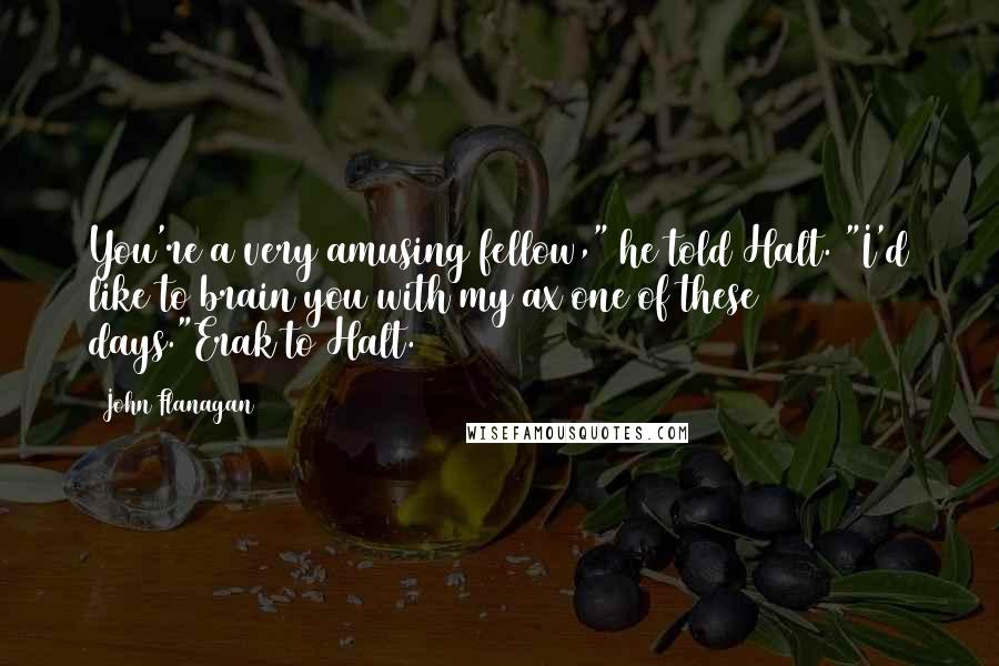 John Flanagan Quotes: You're a very amusing fellow," he told Halt. "I'd like to brain you with my ax one of these days."Erak to Halt.