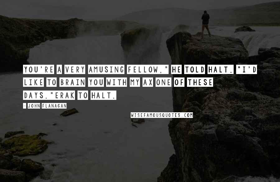 John Flanagan Quotes: You're a very amusing fellow," he told Halt. "I'd like to brain you with my ax one of these days."Erak to Halt.