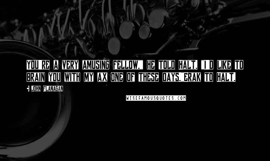 John Flanagan Quotes: You're a very amusing fellow," he told Halt. "I'd like to brain you with my ax one of these days."Erak to Halt.