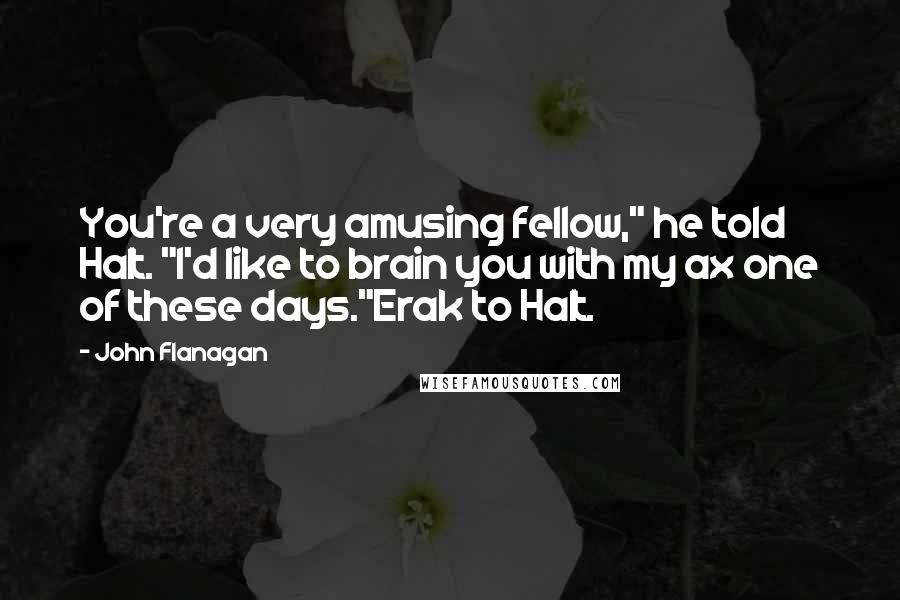 John Flanagan Quotes: You're a very amusing fellow," he told Halt. "I'd like to brain you with my ax one of these days."Erak to Halt.