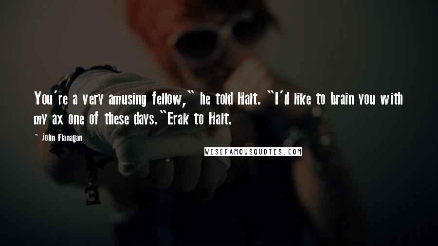 John Flanagan Quotes: You're a very amusing fellow," he told Halt. "I'd like to brain you with my ax one of these days."Erak to Halt.