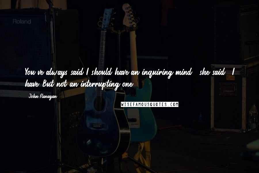 John Flanagan Quotes: You've always said I should have an inquiring mind," she said. "I have. But not an interrupting one.