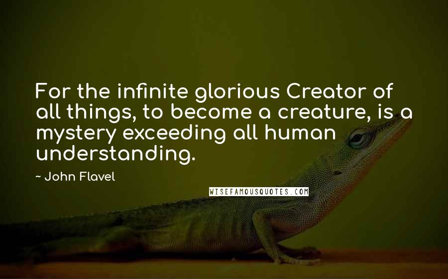 John Flavel Quotes: For the infinite glorious Creator of all things, to become a creature, is a mystery exceeding all human understanding.