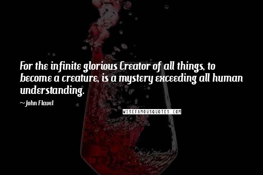 John Flavel Quotes: For the infinite glorious Creator of all things, to become a creature, is a mystery exceeding all human understanding.