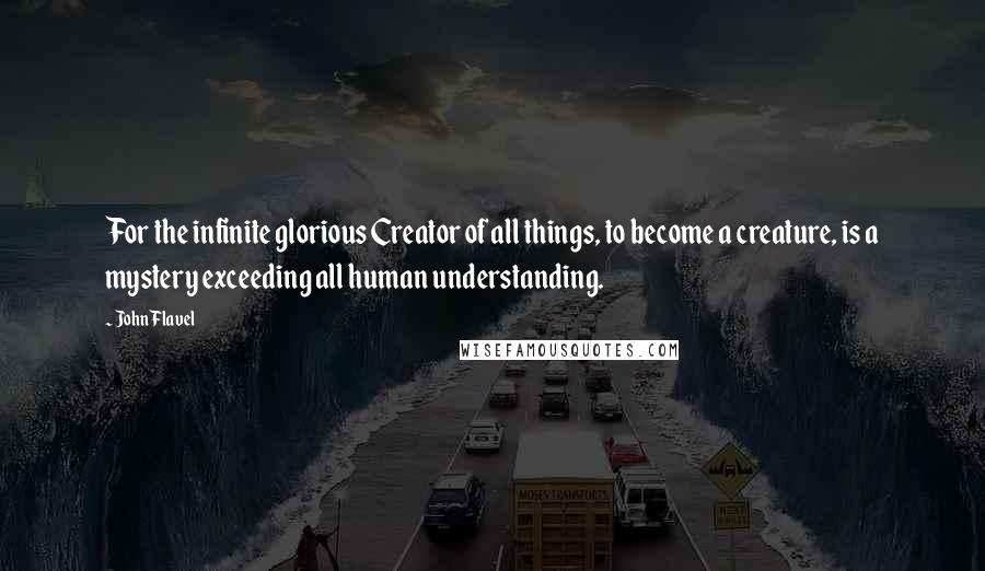 John Flavel Quotes: For the infinite glorious Creator of all things, to become a creature, is a mystery exceeding all human understanding.