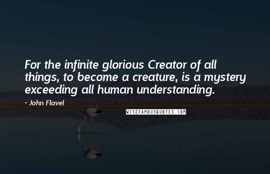 John Flavel Quotes: For the infinite glorious Creator of all things, to become a creature, is a mystery exceeding all human understanding.