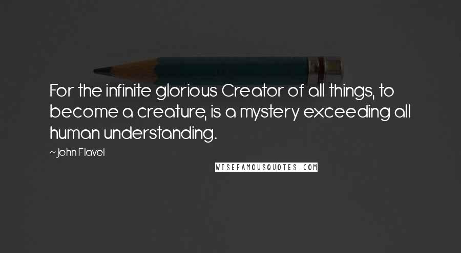 John Flavel Quotes: For the infinite glorious Creator of all things, to become a creature, is a mystery exceeding all human understanding.