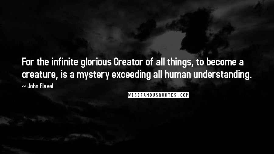 John Flavel Quotes: For the infinite glorious Creator of all things, to become a creature, is a mystery exceeding all human understanding.