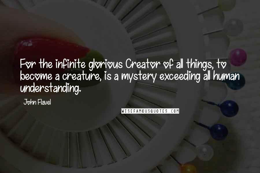 John Flavel Quotes: For the infinite glorious Creator of all things, to become a creature, is a mystery exceeding all human understanding.