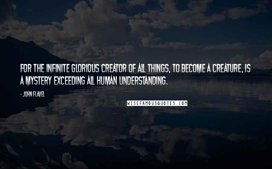 John Flavel Quotes: For the infinite glorious Creator of all things, to become a creature, is a mystery exceeding all human understanding.