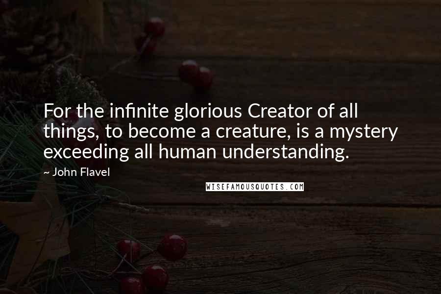 John Flavel Quotes: For the infinite glorious Creator of all things, to become a creature, is a mystery exceeding all human understanding.