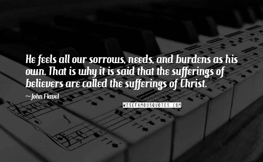 John Flavel Quotes: He feels all our sorrows, needs, and burdens as his own. That is why it is said that the sufferings of believers are called the sufferings of Christ.