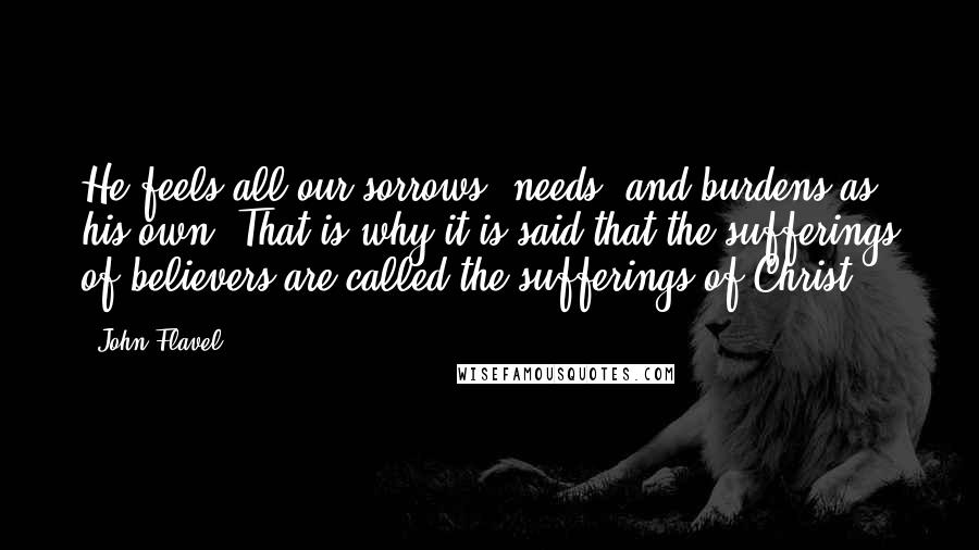 John Flavel Quotes: He feels all our sorrows, needs, and burdens as his own. That is why it is said that the sufferings of believers are called the sufferings of Christ.