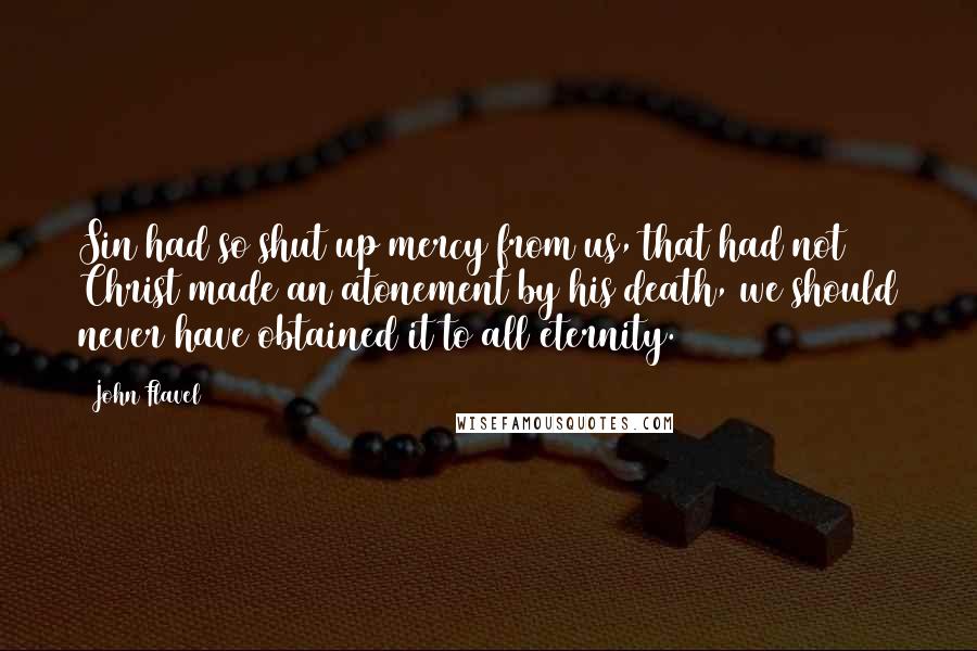 John Flavel Quotes: Sin had so shut up mercy from us, that had not Christ made an atonement by his death, we should never have obtained it to all eternity.