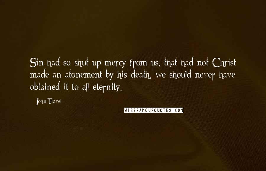 John Flavel Quotes: Sin had so shut up mercy from us, that had not Christ made an atonement by his death, we should never have obtained it to all eternity.