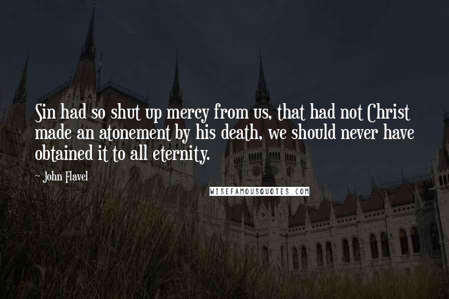 John Flavel Quotes: Sin had so shut up mercy from us, that had not Christ made an atonement by his death, we should never have obtained it to all eternity.