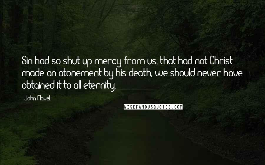 John Flavel Quotes: Sin had so shut up mercy from us, that had not Christ made an atonement by his death, we should never have obtained it to all eternity.