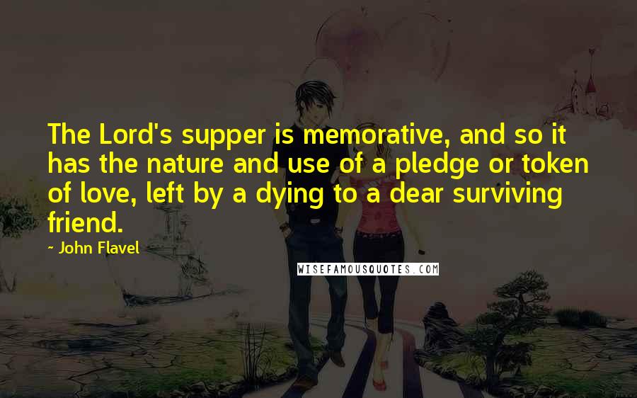 John Flavel Quotes: The Lord's supper is memorative, and so it has the nature and use of a pledge or token of love, left by a dying to a dear surviving friend.