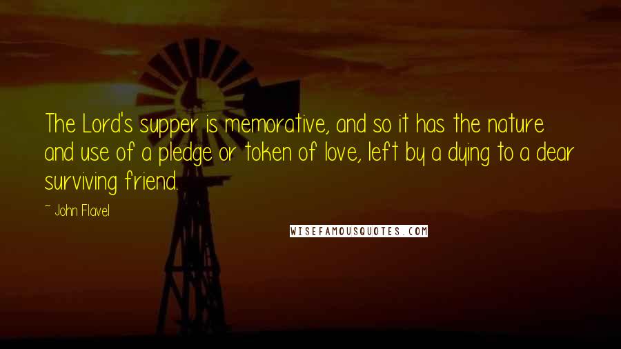 John Flavel Quotes: The Lord's supper is memorative, and so it has the nature and use of a pledge or token of love, left by a dying to a dear surviving friend.