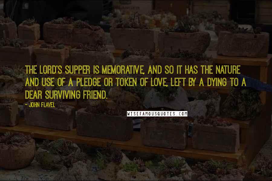 John Flavel Quotes: The Lord's supper is memorative, and so it has the nature and use of a pledge or token of love, left by a dying to a dear surviving friend.