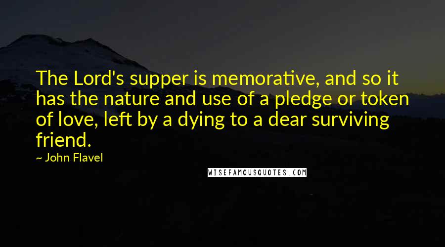 John Flavel Quotes: The Lord's supper is memorative, and so it has the nature and use of a pledge or token of love, left by a dying to a dear surviving friend.