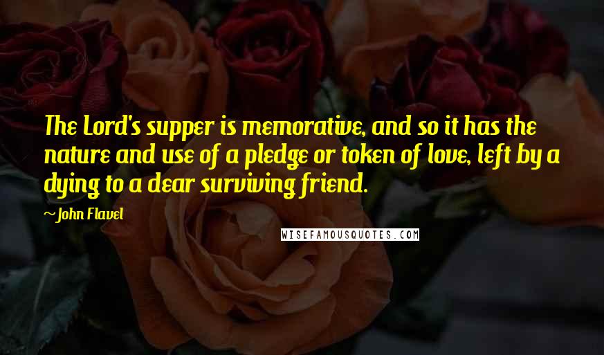 John Flavel Quotes: The Lord's supper is memorative, and so it has the nature and use of a pledge or token of love, left by a dying to a dear surviving friend.