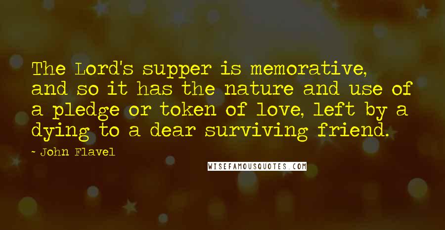 John Flavel Quotes: The Lord's supper is memorative, and so it has the nature and use of a pledge or token of love, left by a dying to a dear surviving friend.