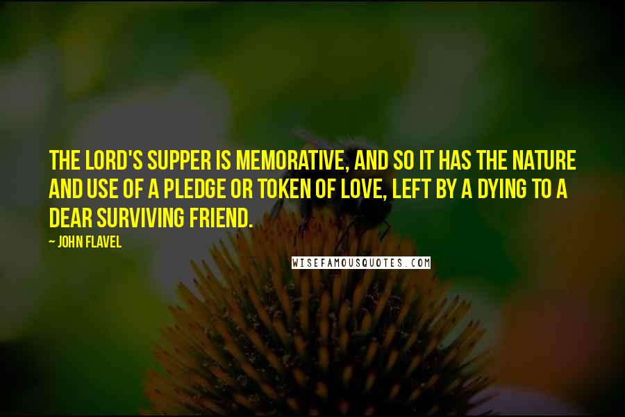 John Flavel Quotes: The Lord's supper is memorative, and so it has the nature and use of a pledge or token of love, left by a dying to a dear surviving friend.