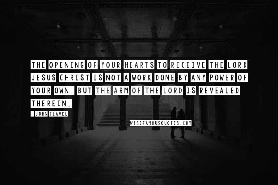 John Flavel Quotes: The opening of your hearts to receive the Lord Jesus Christ is not a work done by any power of your own, but the arm of the Lord is revealed therein.