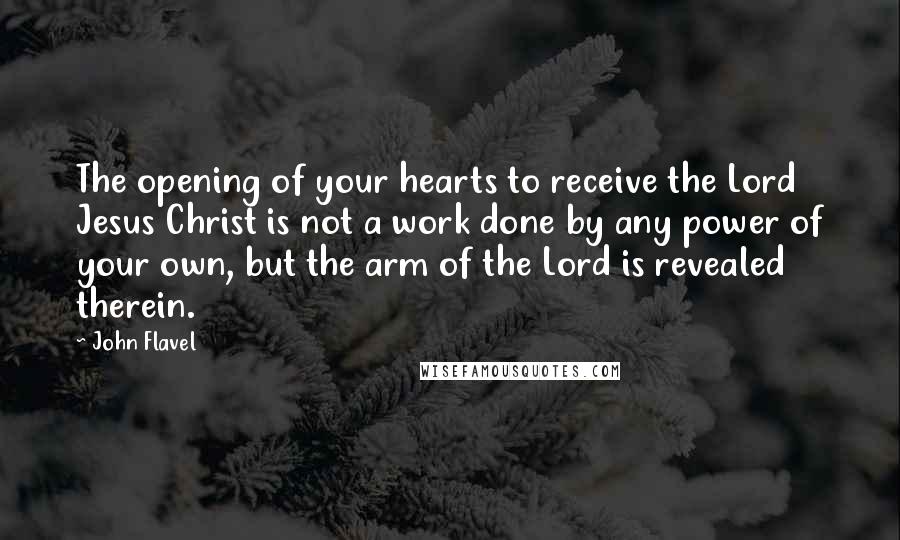 John Flavel Quotes: The opening of your hearts to receive the Lord Jesus Christ is not a work done by any power of your own, but the arm of the Lord is revealed therein.