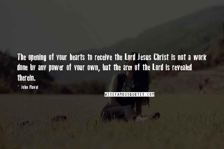 John Flavel Quotes: The opening of your hearts to receive the Lord Jesus Christ is not a work done by any power of your own, but the arm of the Lord is revealed therein.