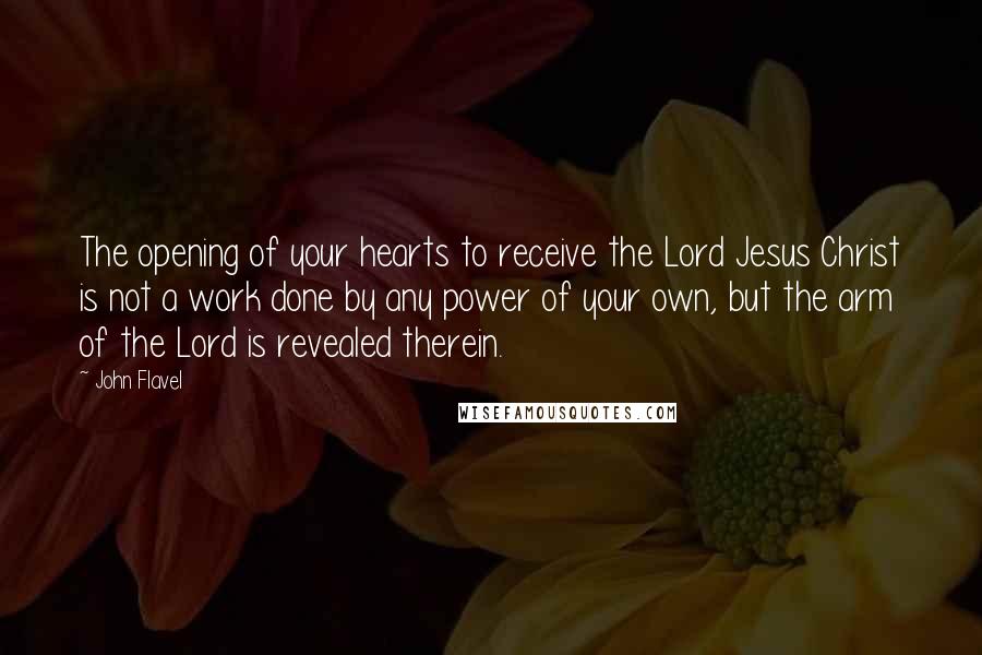 John Flavel Quotes: The opening of your hearts to receive the Lord Jesus Christ is not a work done by any power of your own, but the arm of the Lord is revealed therein.