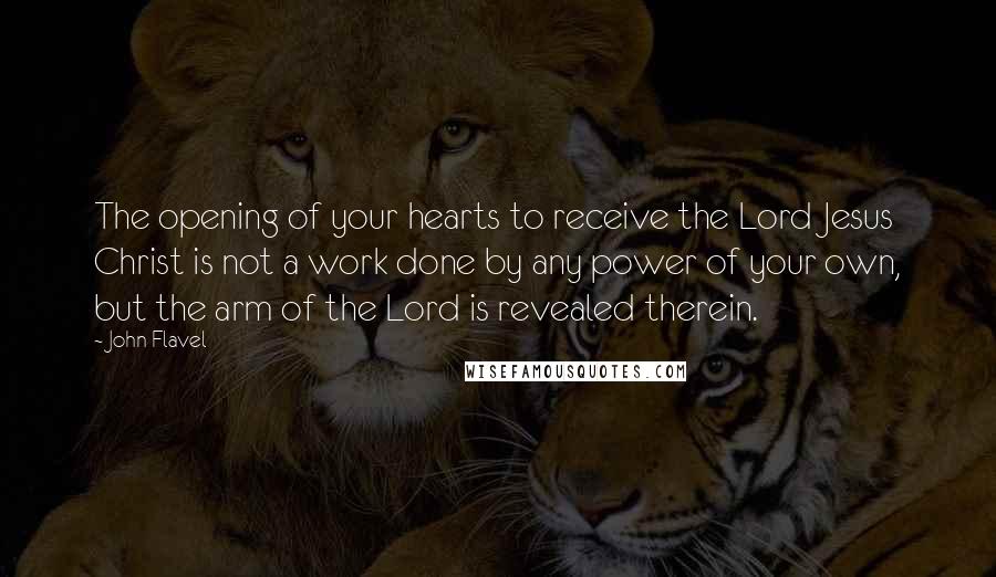 John Flavel Quotes: The opening of your hearts to receive the Lord Jesus Christ is not a work done by any power of your own, but the arm of the Lord is revealed therein.