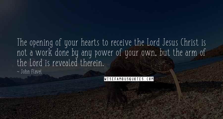 John Flavel Quotes: The opening of your hearts to receive the Lord Jesus Christ is not a work done by any power of your own, but the arm of the Lord is revealed therein.