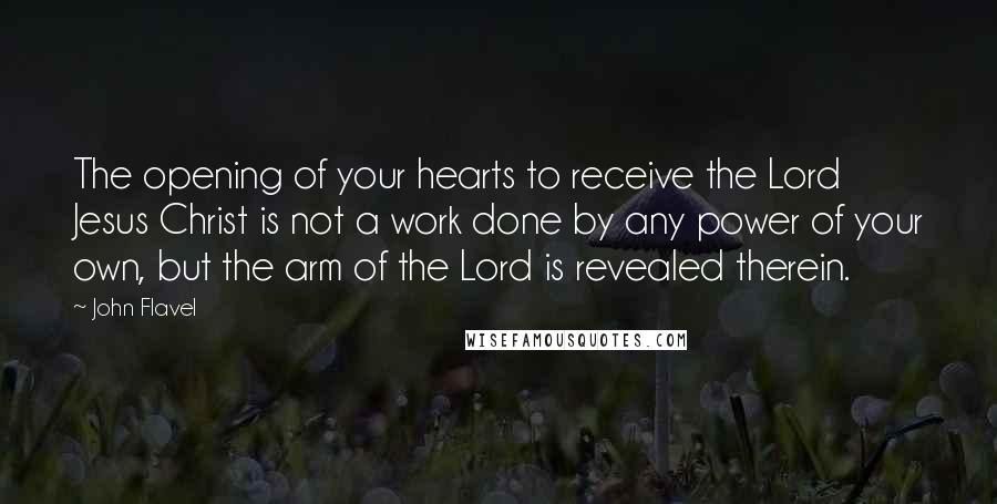 John Flavel Quotes: The opening of your hearts to receive the Lord Jesus Christ is not a work done by any power of your own, but the arm of the Lord is revealed therein.