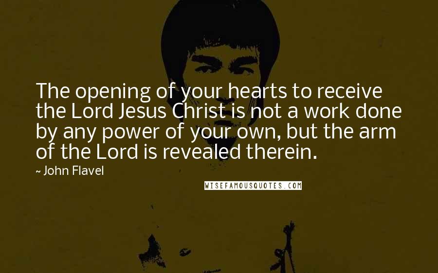 John Flavel Quotes: The opening of your hearts to receive the Lord Jesus Christ is not a work done by any power of your own, but the arm of the Lord is revealed therein.