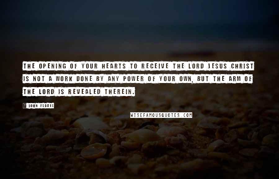 John Flavel Quotes: The opening of your hearts to receive the Lord Jesus Christ is not a work done by any power of your own, but the arm of the Lord is revealed therein.