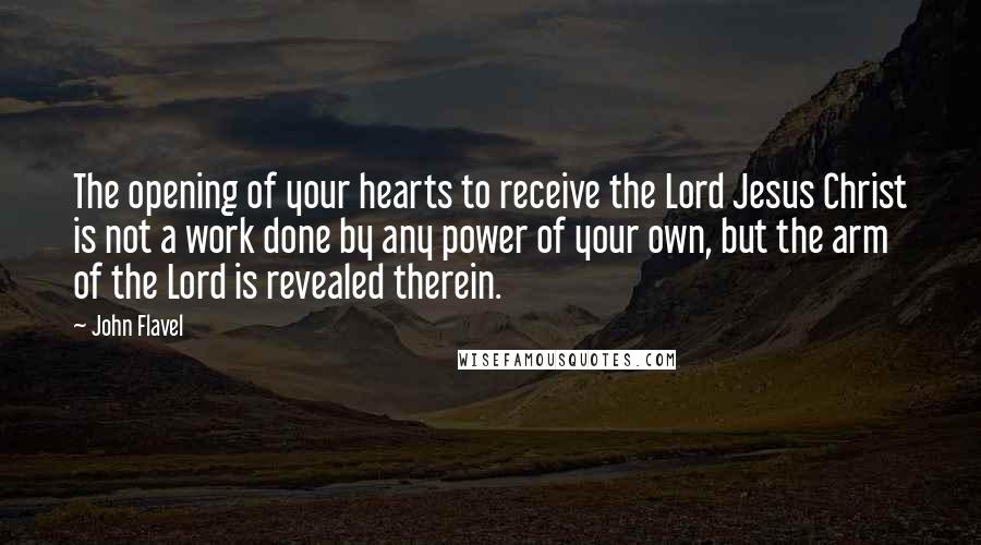 John Flavel Quotes: The opening of your hearts to receive the Lord Jesus Christ is not a work done by any power of your own, but the arm of the Lord is revealed therein.