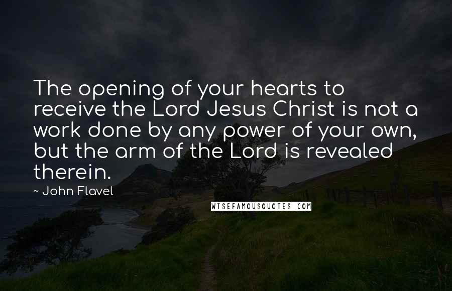 John Flavel Quotes: The opening of your hearts to receive the Lord Jesus Christ is not a work done by any power of your own, but the arm of the Lord is revealed therein.