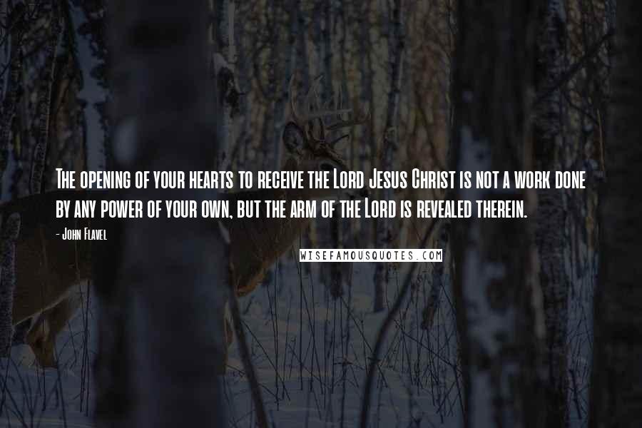 John Flavel Quotes: The opening of your hearts to receive the Lord Jesus Christ is not a work done by any power of your own, but the arm of the Lord is revealed therein.