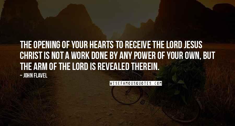 John Flavel Quotes: The opening of your hearts to receive the Lord Jesus Christ is not a work done by any power of your own, but the arm of the Lord is revealed therein.