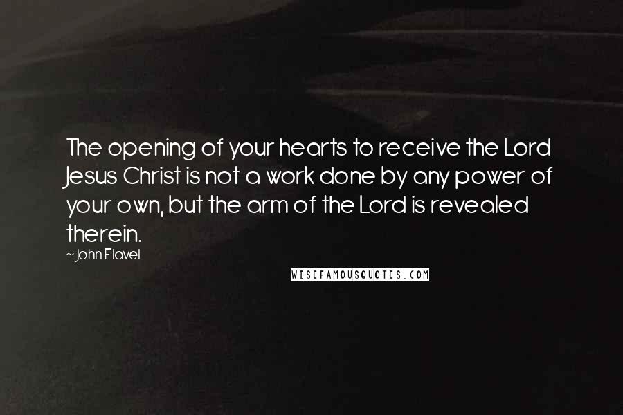 John Flavel Quotes: The opening of your hearts to receive the Lord Jesus Christ is not a work done by any power of your own, but the arm of the Lord is revealed therein.