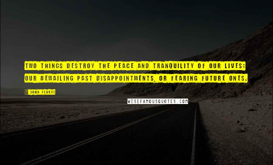 John Flavel Quotes: Two things destroy the peace and tranquility of our lives; our bewailing past disappointments, or fearing future ones.