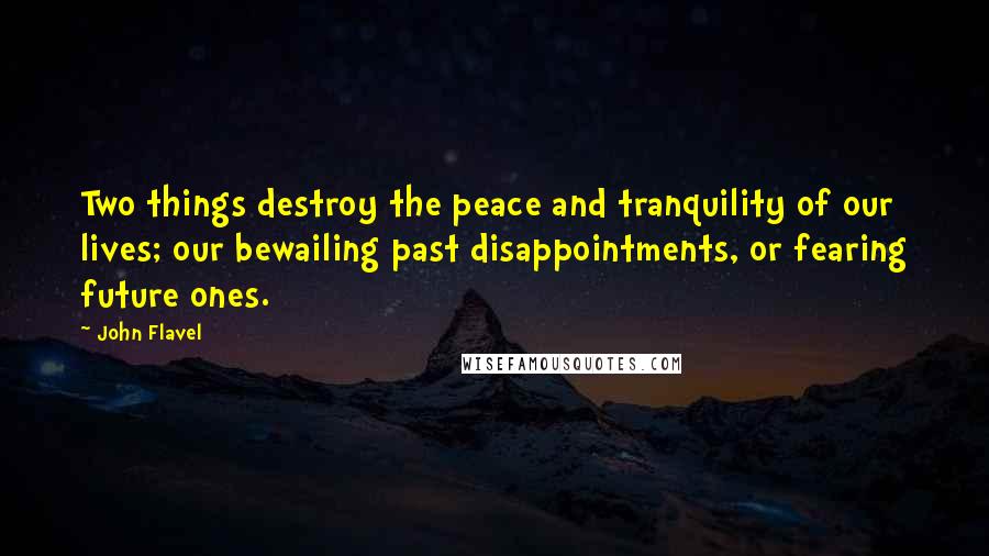 John Flavel Quotes: Two things destroy the peace and tranquility of our lives; our bewailing past disappointments, or fearing future ones.