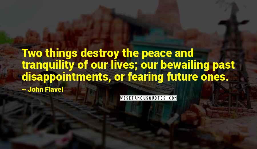 John Flavel Quotes: Two things destroy the peace and tranquility of our lives; our bewailing past disappointments, or fearing future ones.