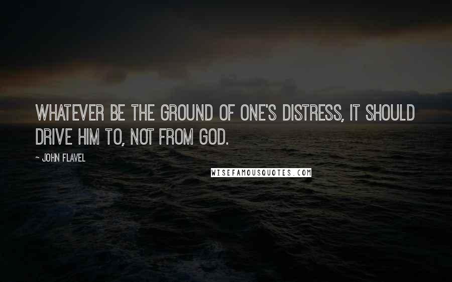 John Flavel Quotes: Whatever be the ground of one's distress, it should drive him to, not from God.
