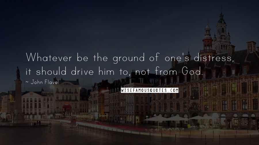 John Flavel Quotes: Whatever be the ground of one's distress, it should drive him to, not from God.