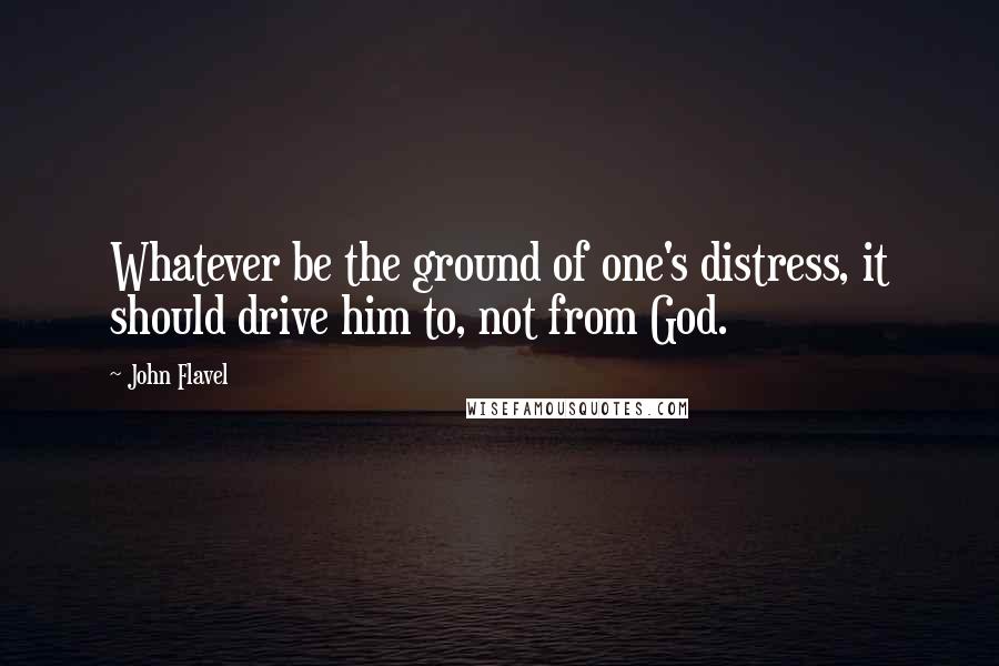 John Flavel Quotes: Whatever be the ground of one's distress, it should drive him to, not from God.